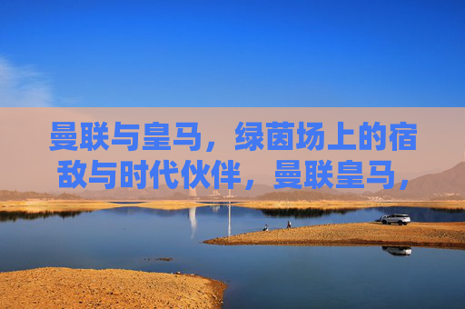 曼联与皇马,绿茵场上的宿敌与时代伙伴,曼联皇马,宿敌与时代伙伴