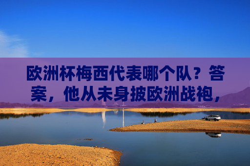 欧洲杯梅西代表哪个队?答案,他从未身披欧洲战袍,蓝白传奇只属于阿根廷!欧洲杯梅西代表阿根廷,从未身披欧洲战袍,蓝白传奇独属潘帕斯!