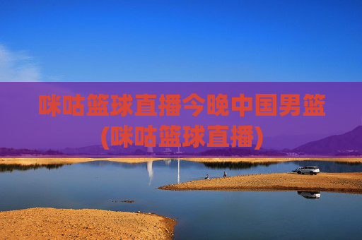 咪咕篮球直播今晚中国男篮(咪咕篮球直播)