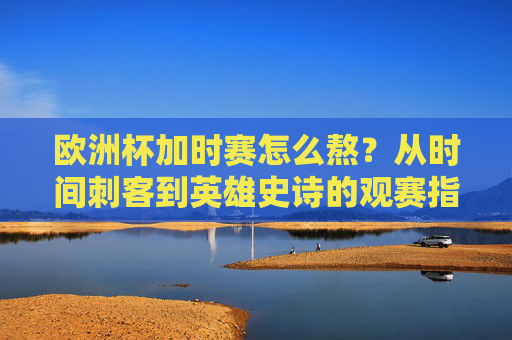 欧洲杯加时赛怎么熬？从时间刺客到英雄史诗的观赛指南，欧洲杯加时赛，从时间刺客到英雄史诗的观赛指南