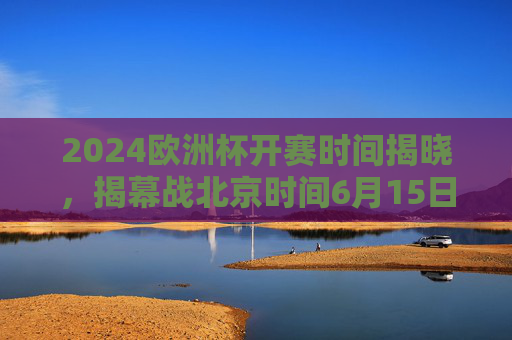 2024欧洲杯开赛时间揭晓，揭幕战北京时间6月15日3点打响，赛程安排全解析，2024欧洲杯开赛时间揭晓，揭幕战6月15日3点打响，赛程全解析