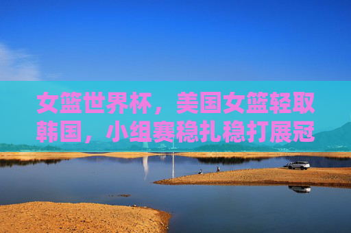 女篮世界杯，美国女篮轻取韩国，小组赛稳扎稳打展冠军底蕴，女篮世界杯美国女篮轻取韩国 小组赛稳扎稳打展冠军底蕴