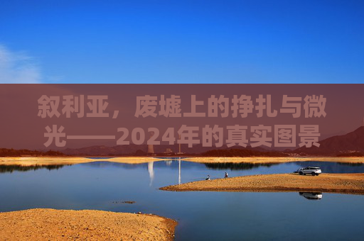叙利亚,废墟上的挣扎与微光——2024年的真实图景,叙利亚2024,废墟上的挣扎与微光
