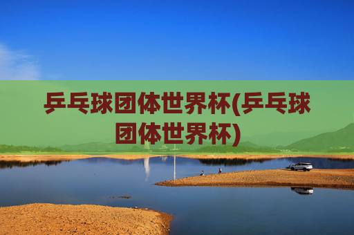 乒乓球团体世界杯(乒乓球团体世界杯)