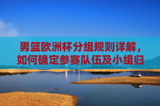 男篮欧洲杯分组规则详解，如何确定参赛队伍及小组归属？男篮欧洲杯分组规则详解，参赛队伍与小组归属如何确定