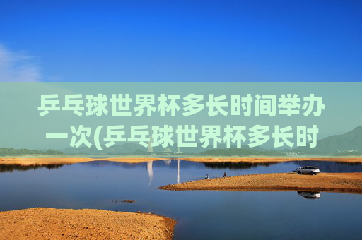 乒乓球世界杯多长时间举办一次(乒乓球世界杯多长时间举办一次)乒乓球世界杯多久举办一次？
