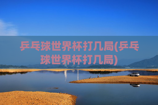 乒乓球世界杯打几局(乒乓球世界杯打几局)