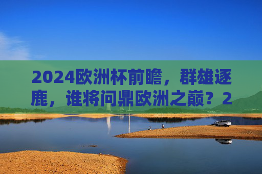 2024欧洲杯前瞻,群雄逐鹿,谁将问鼎欧洲之巅?2024欧洲杯前瞻,群雄逐鹿谁问鼎欧洲之巅