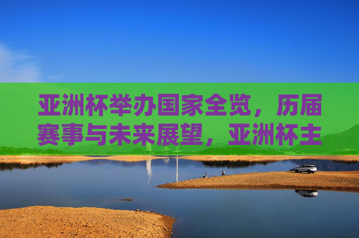 亚洲杯举办国家全览，历届赛事与未来展望，亚洲杯主办国家全览，历届赛事与未来展望