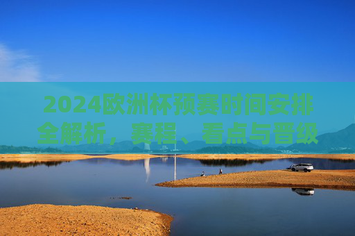 2024欧洲杯预赛时间安排全解析，赛程、看点与晋级规则，2024欧洲杯预赛全解析，赛程、看点与晋级规则
