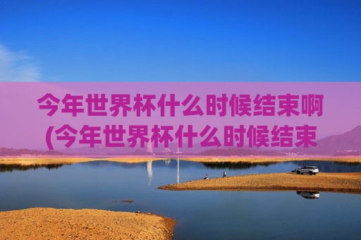 今年世界杯什么时候结束啊(今年世界杯什么时候结束啊英文)