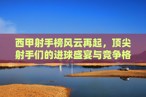西甲射手榜风云再起，顶尖射手们的进球盛宴与竞争格局，西甲射手榜风云再起，顶尖射手进球盛宴与竞争格局