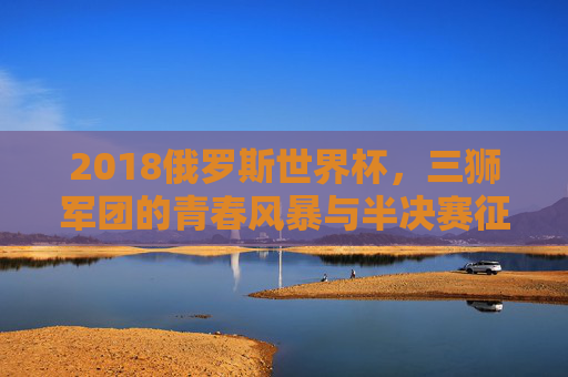 2018俄罗斯世界杯,三狮军团的青春风暴与半决赛征程,2018世界杯三狮军团,青春风暴与半决赛征程