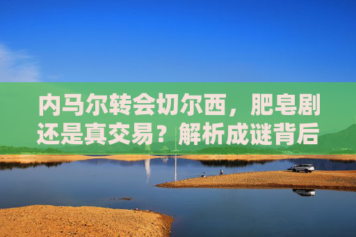 内马尔转会切尔西,肥皂剧还是真交易?解析成谜背后的多重博弈,内马尔转会切尔西,肥皂剧还是真交易的多重博弈