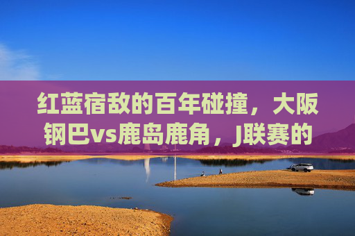 红蓝宿敌的百年碰撞,大阪钢巴vs鹿岛鹿角,J联赛的不朽篇章,红蓝宿敌百年碰撞,大阪钢巴vs鹿岛鹿角,J联赛不朽篇章