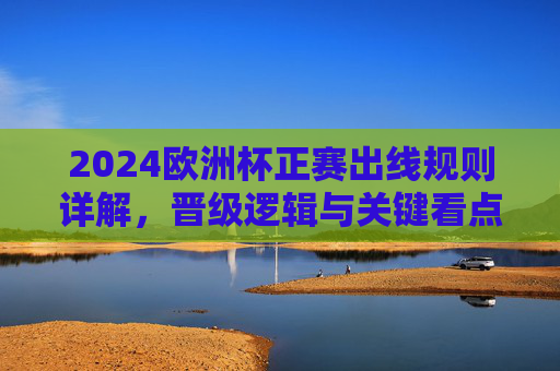2024欧洲杯正赛出线规则详解，晋级逻辑与关键看点，2024欧洲杯正赛出线规则详解，晋级逻辑与关键看点