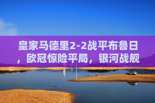 皇家马德里2-2战平布鲁日,欧冠惊险平局,银河战舰进攻火力与防守韧性并存,欧冠,皇马2-2战平布鲁日,惊险平局尽显攻守韧性