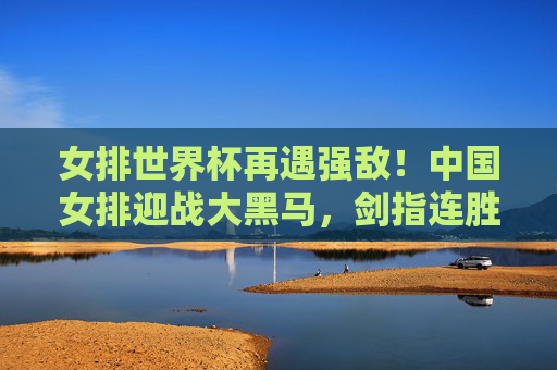 女排世界杯再遇强敌!中国女排迎战大黑马,剑指连胜高峰