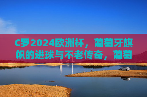 C罗2024欧洲杯，葡萄牙旗帜的进球与不老传奇，葡萄牙旗帜C罗，2024欧洲杯进球续写不老传奇