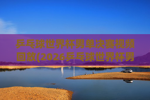 乒乓球世界杯男单决赛视频回放(2026乒乓球世界杯男单决赛视频回放)2026乒乓球世界杯男单决赛视频回放