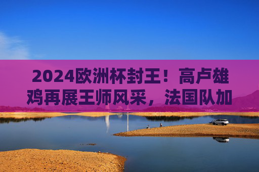 2024欧洲杯封王！高卢雄鸡再展王师风采，法国队加冕欧洲之巅，2024欧洲杯封王！法国队加冕欧洲之巅