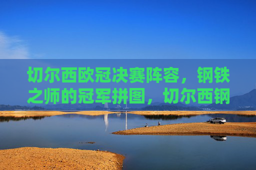 切尔西欧冠决赛阵容,钢铁之师的冠军拼图,切尔西钢铁之师,欧冠决赛冠军拼图