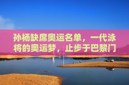 孙杨缺席奥运名单,一代泳将的奥运梦,止步于巴黎门槛?孙杨缺席巴黎奥运,一代泳将奥运梦止步门槛?