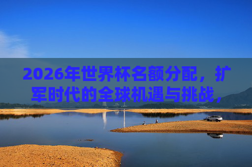 2026年世界杯名额分配，扩军时代的全球机遇与挑战，2026世界杯扩军，名额分配的全球机遇与挑战