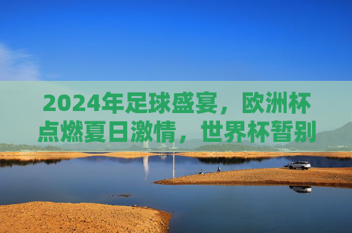2024年足球盛宴,欧洲杯点燃夏日激情,世界杯暂别赛场,2024足球盛宴,欧洲杯点燃夏日激情