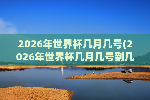 2026年世界杯几月几号(2026年世界杯几月几号到几号)