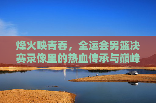 烽火映青春,全运会男篮决赛录像里的热血传承与巅峰时刻,烽火映青春,全运会男篮决赛的巅峰传承时刻