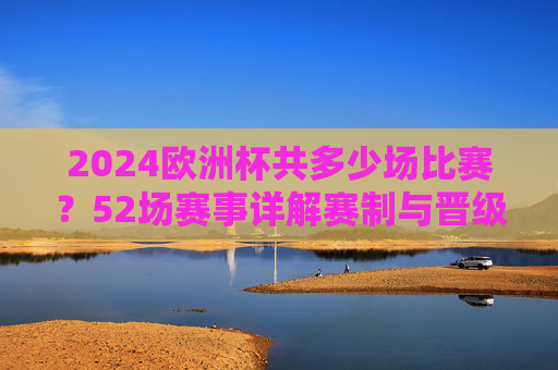 2024欧洲杯共多少场比赛？52场赛事详解赛制与晋级路径，2024欧洲杯52场赛事详解，赛制与晋级路径