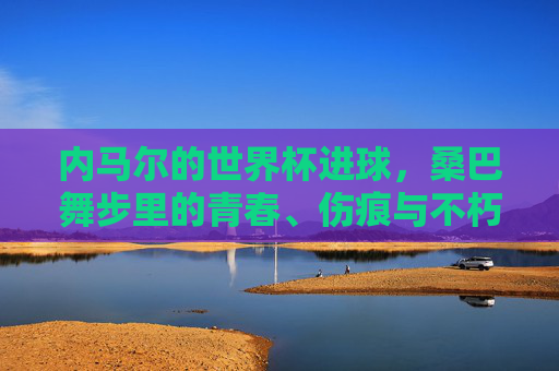 内马尔的世界杯进球,桑巴舞步里的青春、伤痕与不朽,内马尔的世界杯进球,桑巴舞步里的青春、伤痕与不朽