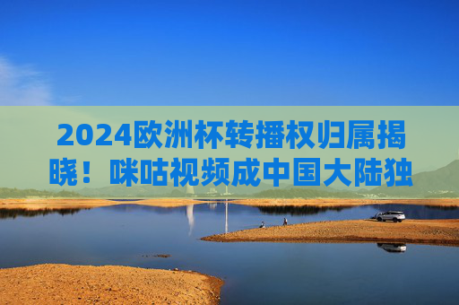 2024欧洲杯转播权归属揭晓！咪咕视频成中国大陆独家平台，2024欧洲杯转播权归属揭晓，咪咕视频成中国大陆独家平台