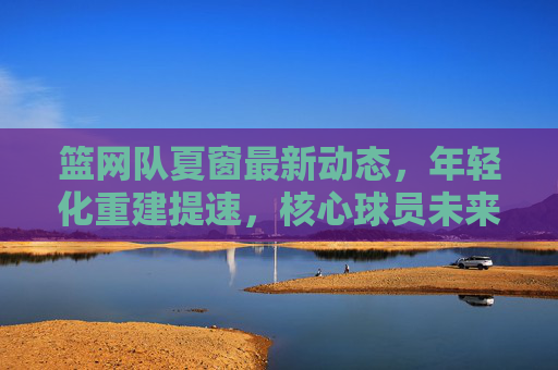 篮网队夏窗最新动态,年轻化重建提速,核心球员未来引关注,篮网夏窗年轻化重建提速,核心球员未来引关注