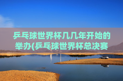 乒乓球世界杯几几年开始的举办(乒乓球世界杯总决赛)乒乓球世界杯的起始举办