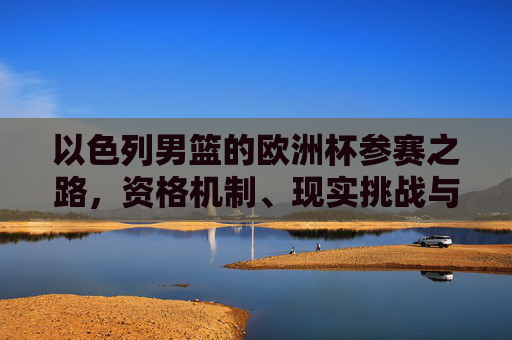 以色列男篮的欧洲杯参赛之路，资格机制、现实挑战与未来展望，以色列男篮欧洲杯参赛之路，资格机制、现实挑战与未来展望