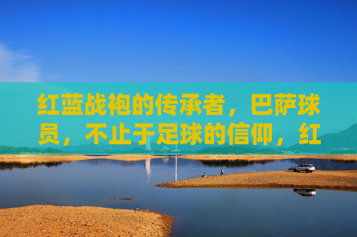 红蓝战袍的传承者，巴萨球员，不止于足球的信仰，红蓝战袍的传承者，不止于足球的信仰