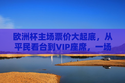 欧洲杯主场票价大起底,从平民看台到VIP座席,一场多少钱?欧洲杯主场票价大起底,平民看台到VIP座席,一场多少钱?