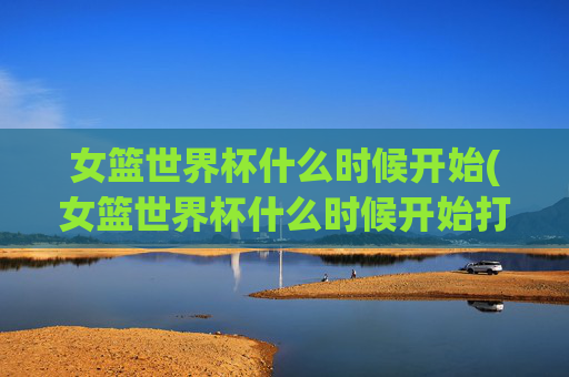 女篮世界杯什么时候开始(女篮世界杯什么时候开始打)女篮世界杯什么时候开始