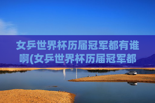 女乒世界杯历届冠军都有谁啊(女乒世界杯历届冠军都有谁啊视频)