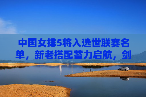 中国女排5将入选世联赛名单,新老搭配蓄力启航,剑指国际赛场新突破,中国女排5将入选世联赛 新老搭配剑指新突破