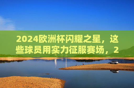 2024欧洲杯闪耀之星，这些球员用实力征服赛场，2024欧洲杯闪耀之星，实力征服赛场