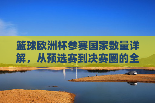 篮球欧洲杯参赛国家数量详解,从预选赛到决赛圈的全景解析,篮球欧洲杯参赛国家数量全景解析,从预选赛到决赛圈