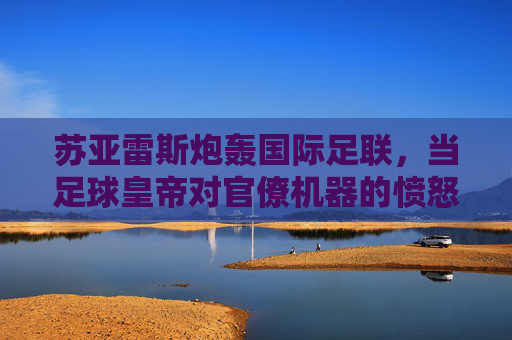 苏亚雷斯炮轰国际足联，当足球皇帝对官僚机器的愤怒咆哮，足球皇帝苏亚雷斯炮轰国际足联官僚机器