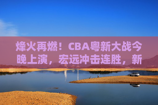 烽火再燃！CBA粤新大战今晚上演，宏远冲击连胜，新疆誓破主场魔咒？