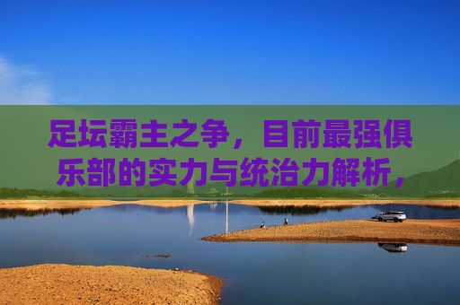 足坛霸主之争,目前最强俱乐部的实力与统治力解析,足坛霸主之争,最强俱乐部实力与统治力解析