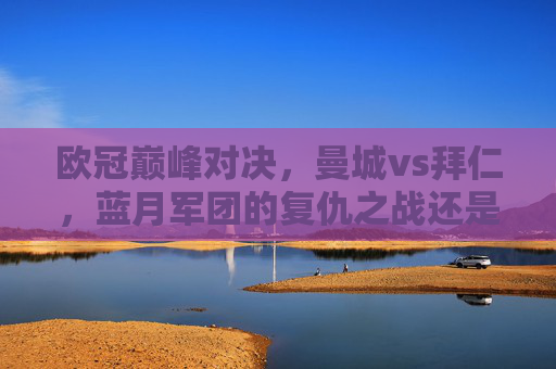 欧冠巅峰对决，曼城vs拜仁，蓝月军团的复仇之战还是拜仁的王者归来？欧冠巅峰对决，曼城vs拜仁，复仇之战还是王者归来？