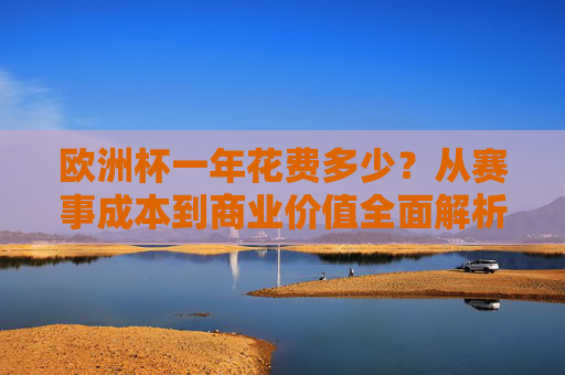 欧洲杯一年花费多少?从赛事成本到商业价值全面解析,欧洲杯赛事成本与商业价值全解析