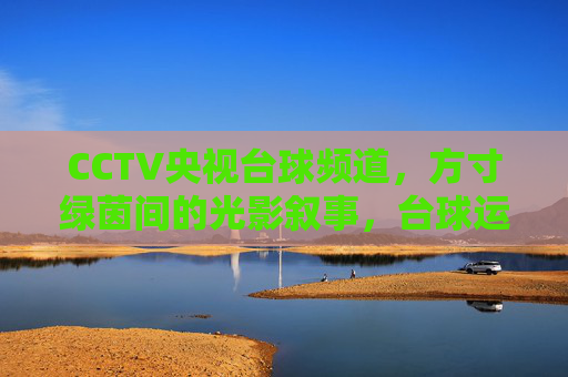 CCTV央视台球频道,方寸绿茵间的光影叙事,台球运动的中国窗口,方寸绿茵光影叙,央视台球中国窗